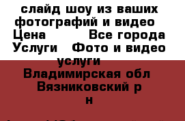 слайд-шоу из ваших фотографий и видео › Цена ­ 500 - Все города Услуги » Фото и видео услуги   . Владимирская обл.,Вязниковский р-н